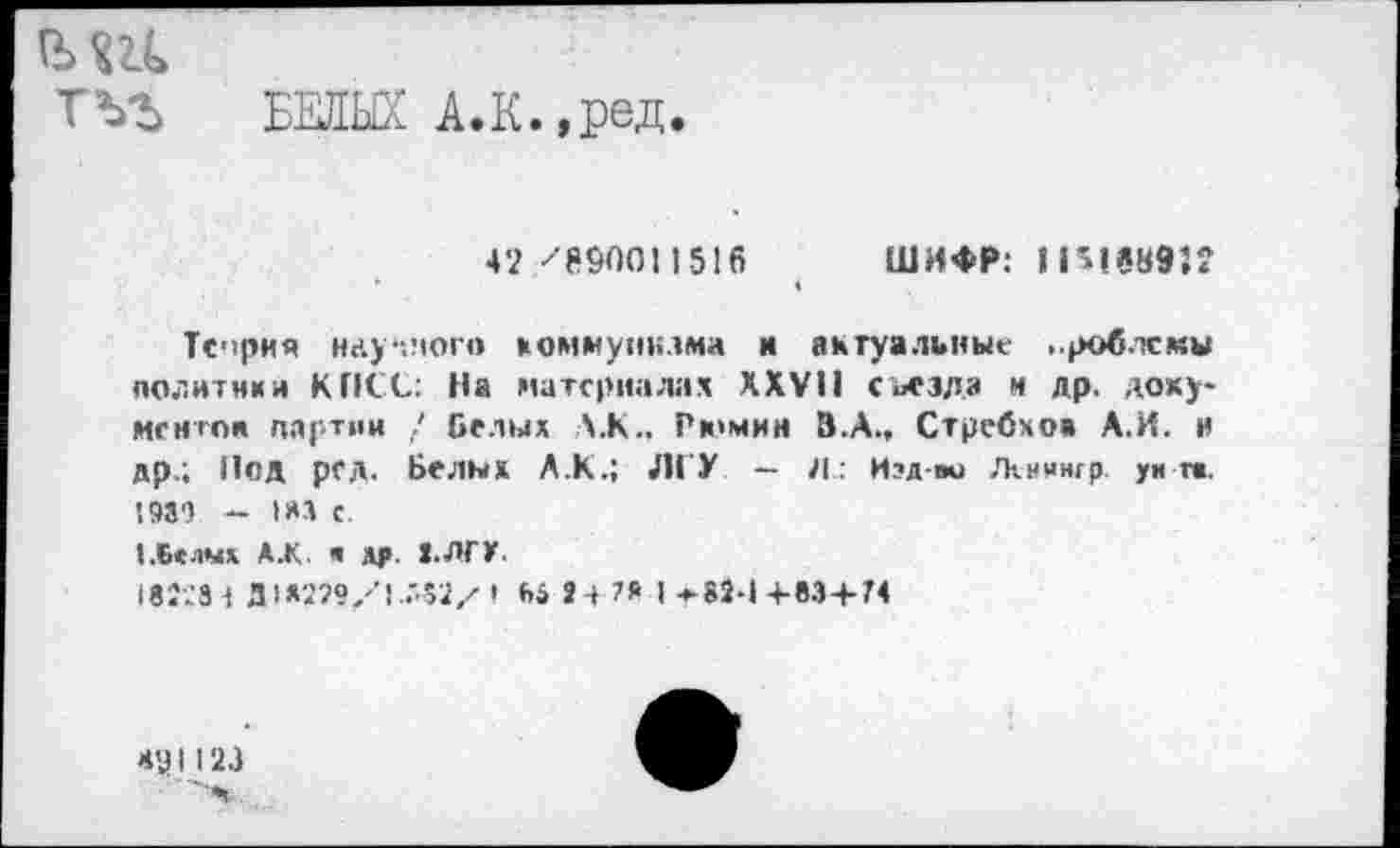 ﻿ш
тъг БЕЛЫХ А.к.,ред.
42 '896011516
ШИФР: 1151689:?
Теория научного коммунизма и актуальные проблемы политики КПСС: На материалах XXVII съезда и др, документой партии / Белых \.К., Рюмин З.А., Стребхоа А.И. и др.; Нод рсд. Белых Л.К.; ЛГУ — Л: Изд-во Лхнингр. унт». 198') - 1*3 с.
(.Белых А.К « ЛГ. ».ЛГУ.
18'.';3 1 Д 1*299/Г.'42/ •	24 7* 1 * 82-1 4-83+74
М'З I 123